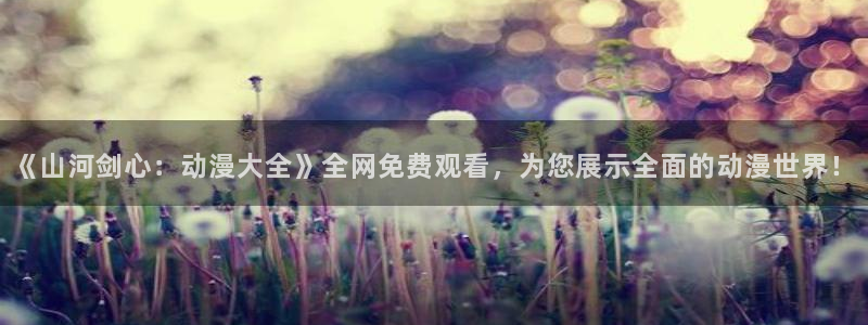 58动漫网的网址：《山河剑心：动漫大全》全网免费观看，为您展示全面的动漫世界！